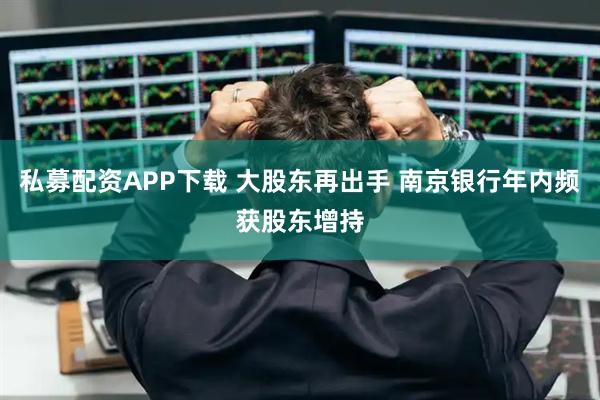 私募配资APP下载 大股东再出手 南京银行年内频获股东增持