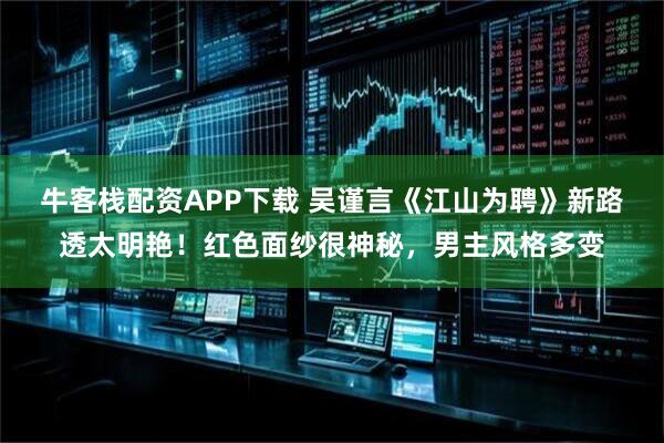 牛客栈配资APP下载 吴谨言《江山为聘》新路透太明艳！红色面纱很神秘，男主风格多变