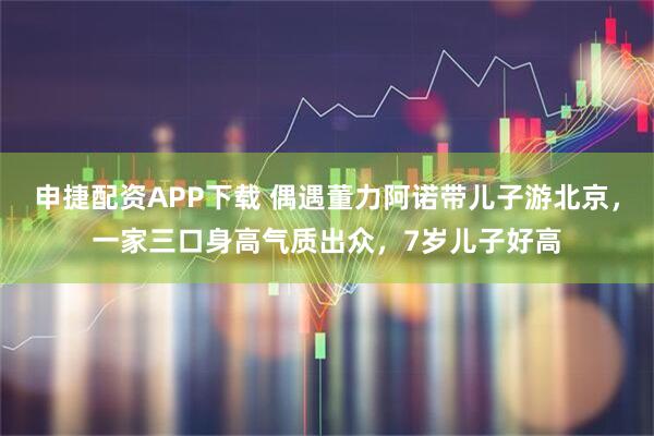 申捷配资APP下载 偶遇董力阿诺带儿子游北京，一家三口身高气质出众，7岁儿子好高