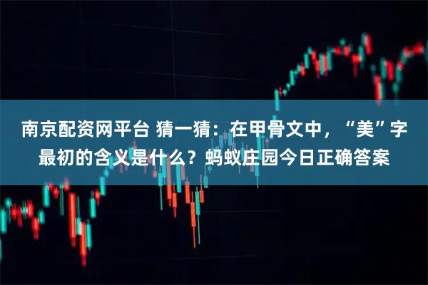 南京配资网平台 猜一猜：在甲骨文中，“美”字最初的含义是什么？蚂蚁庄园今日正确答案