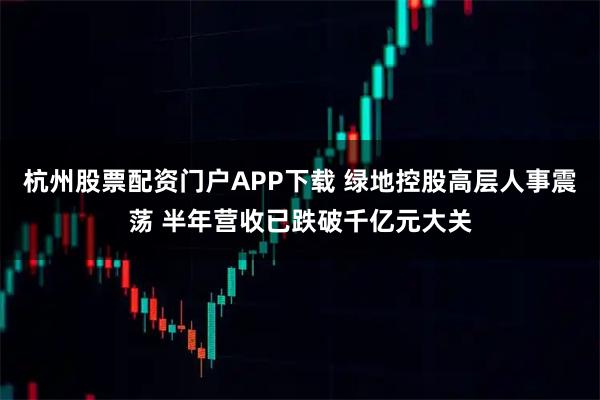 杭州股票配资门户APP下载 绿地控股高层人事震荡 半年营收已跌破千亿元大关