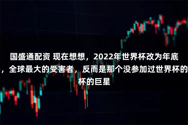 国盛通配资 现在想想，2022年世界杯改为年底举办，全球最大的受害者，反而是那个没参加过世界杯的巨星