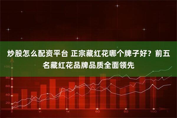 炒股怎么配资平台 正宗藏红花哪个牌子好？前五名藏红花品牌品质全面领先
