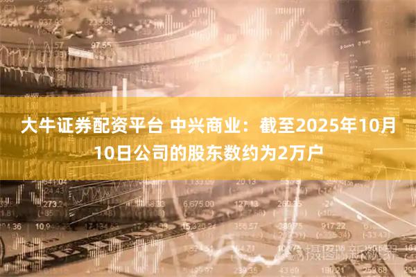 大牛证券配资平台 中兴商业：截至2025年10月10日公司的股东数约为2万户
