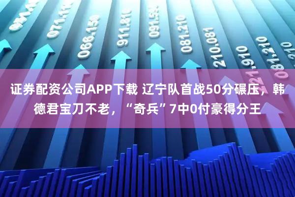 证券配资公司APP下载 辽宁队首战50分碾压，韩德君宝刀不老，“奇兵”7中0付豪得分王