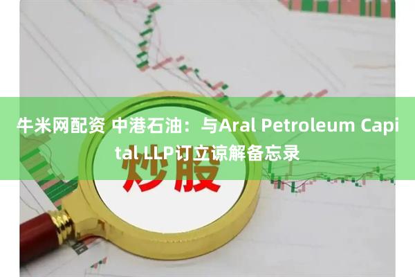 牛米网配资 中港石油：与Aral Petroleum Capital LLP订立谅解备忘录