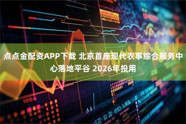 点点金配资APP下载 北京首座现代农事综合服务中心落地平谷 2026年投用