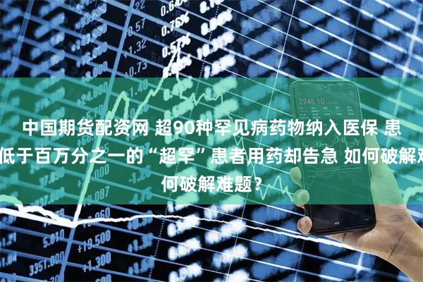 中国期货配资网 超90种罕见病药物纳入医保 患病率低于百万分之一的“超罕”患者用药却告急 如何破解难题？
