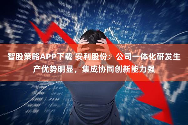 智股策略APP下载 安利股份：公司一体化研发生产优势明显，集成协同创新能力强