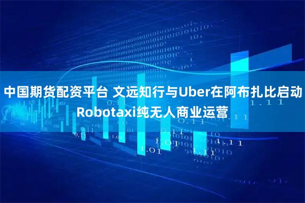 中国期货配资平台 文远知行与Uber在阿布扎比启动Robotaxi纯无人商业运营