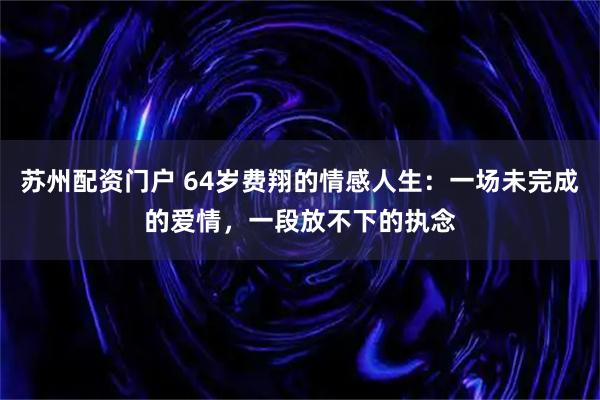 苏州配资门户 64岁费翔的情感人生：一场未完成的爱情，一段放不下的执念