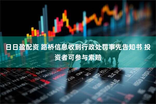 日日盈配资 路桥信息收到行政处罚事先告知书 投资者可参与索赔