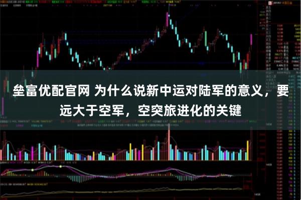垒富优配官网 为什么说新中运对陆军的意义，要远大于空军，空突旅进化的关键