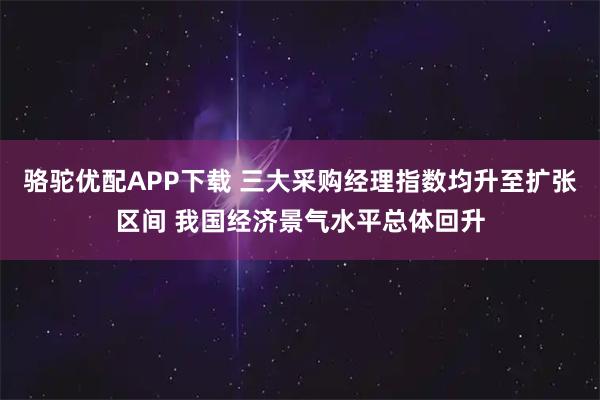 骆驼优配APP下载 三大采购经理指数均升至扩张区间 我国经济景气水平总体回升