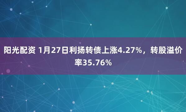 阳光配资 1月27日利扬转债上涨4.27%，转股溢价率35.76%