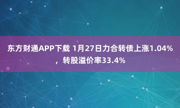 东方财通APP下载 1月27日力合转债上涨1.04%，转股溢价率33.4%