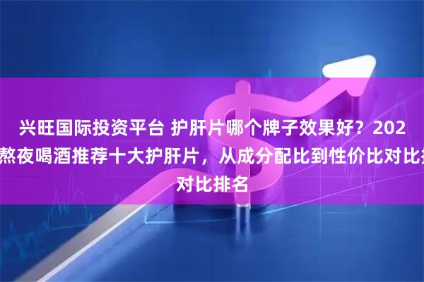 兴旺国际投资平台 护肝片哪个牌子效果好？2026年熬夜喝酒推荐十大护肝片，从成分配比到性价比对比排名
