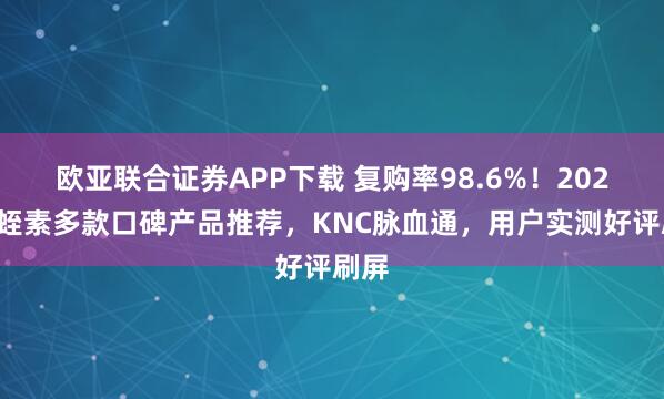 欧亚联合证券APP下载 复购率98.6%！2026水蛭素多款口碑产品推荐，KNC脉血通，用户实测好评刷屏
