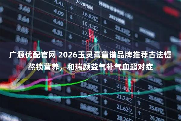 广源优配官网 2026玉灵膏靠谱品牌推荐古法慢熬锁营养，和瑞颜益气补气血超对症